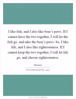 I like fish, and I also like bear’s paws. If I cannot have the two together, I will let the fish go, and take the bear’s paws. So, I like life, and I also like righteousness. If I cannot keep the two together, I will let life go, and choose righteousness Picture Quote #1