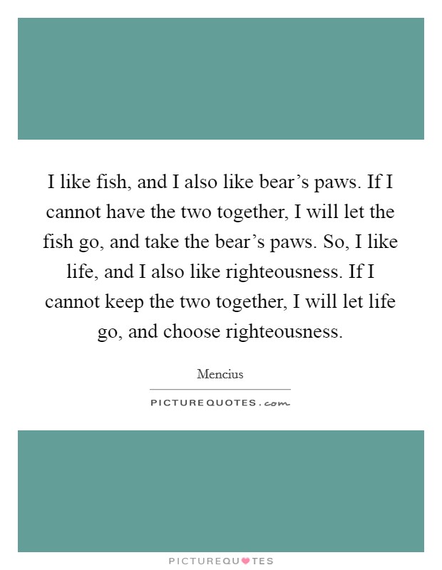 I like fish, and I also like bear's paws. If I cannot have the two together, I will let the fish go, and take the bear's paws. So, I like life, and I also like righteousness. If I cannot keep the two together, I will let life go, and choose righteousness. Picture Quote #1