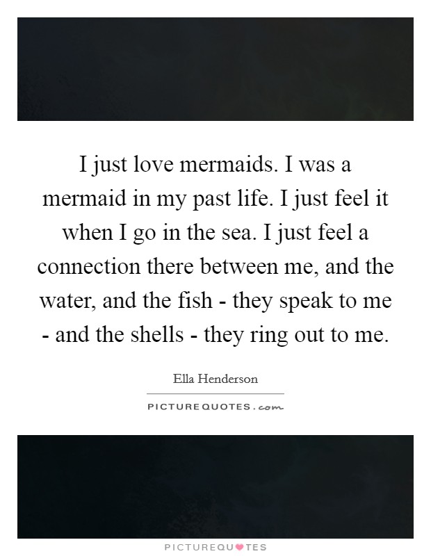 I just love mermaids. I was a mermaid in my past life. I just feel it when I go in the sea. I just feel a connection there between me, and the water, and the fish - they speak to me - and the shells - they ring out to me. Picture Quote #1