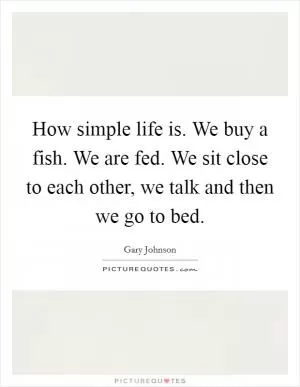 How simple life is. We buy a fish. We are fed. We sit close to each other, we talk and then we go to bed Picture Quote #1