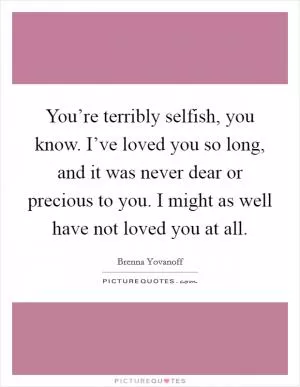 You’re terribly selfish, you know. I’ve loved you so long, and it was never dear or precious to you. I might as well have not loved you at all Picture Quote #1