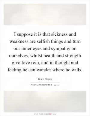 I suppose it is that sickness and weakness are selfish things and turn our inner eyes and sympathy on ourselves, whilst health and strength give love rein, and in thought and feeling he can wander where he wills Picture Quote #1