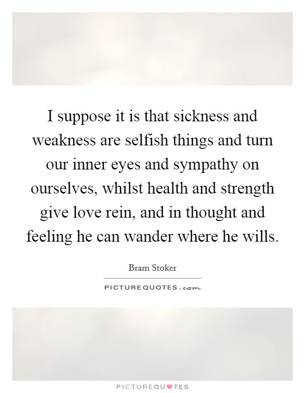 I suppose it is that sickness and weakness are selfish things and turn our inner eyes and sympathy on ourselves, whilst health and strength give love rein, and in thought and feeling he can wander where he wills. Picture Quote #1