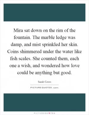 Mira sat down on the rim of the fountain. The marble ledge was damp, and mist sprinkled her skin. Coins shimmered under the water like fish scales. She counted them, each one a wish, and wondered how love could be anything but good Picture Quote #1