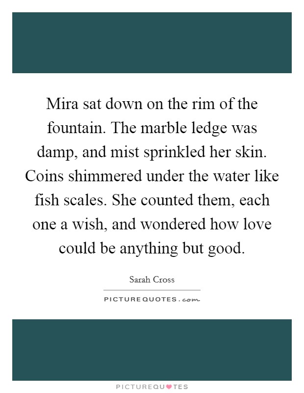 Mira sat down on the rim of the fountain. The marble ledge was damp, and mist sprinkled her skin. Coins shimmered under the water like fish scales. She counted them, each one a wish, and wondered how love could be anything but good. Picture Quote #1