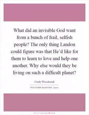 What did an invisible God want from a bunch of frail, selfish people? The only thing Landon could figure was that He’d like for them to learn to love and help one another. Why else would they be living on such a difficult planet? Picture Quote #1