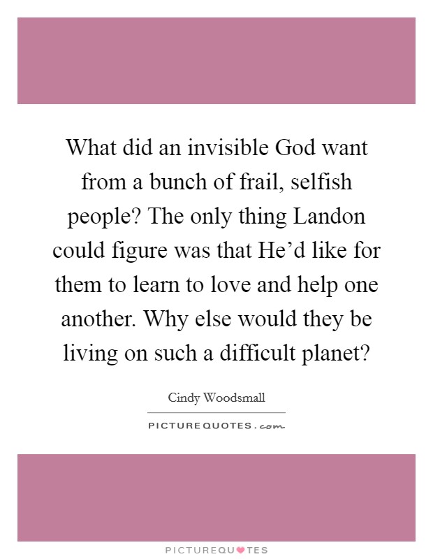 What did an invisible God want from a bunch of frail, selfish people? The only thing Landon could figure was that He'd like for them to learn to love and help one another. Why else would they be living on such a difficult planet? Picture Quote #1