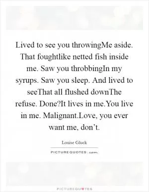 Lived to see you throwingMe aside. That foughtlike netted fish inside me. Saw you throbbingIn my syrups. Saw you sleep. And lived to seeThat all flushed downThe refuse. Done?It lives in me.You live in me. Malignant.Love, you ever want me, don’t Picture Quote #1
