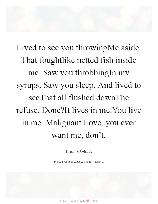 Lived to see you throwingMe aside. That foughtlike netted fish inside me. Saw you throbbingIn my syrups. Saw you sleep. And lived to seeThat all flushed downThe refuse. Done?It lives in me.You live in me. Malignant.Love, you ever want me, don't. Picture Quote #1
