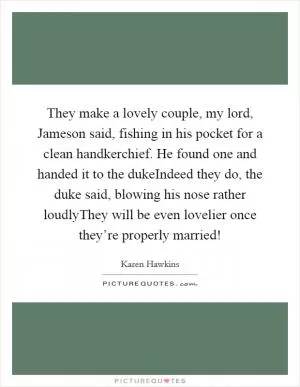 They make a lovely couple, my lord, Jameson said, fishing in his pocket for a clean handkerchief. He found one and handed it to the dukeIndeed they do, the duke said, blowing his nose rather loudlyThey will be even lovelier once they’re properly married! Picture Quote #1