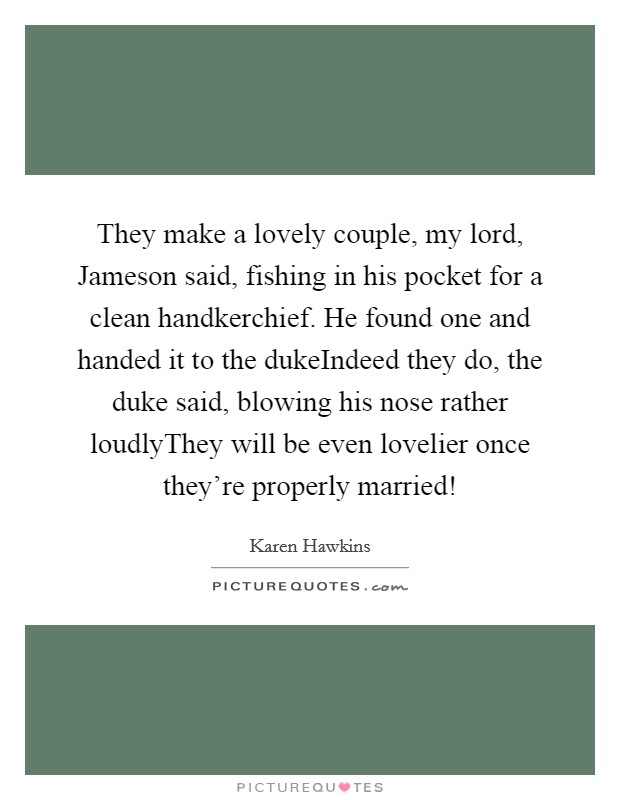 They make a lovely couple, my lord, Jameson said, fishing in his pocket for a clean handkerchief. He found one and handed it to the dukeIndeed they do, the duke said, blowing his nose rather loudlyThey will be even lovelier once they're properly married! Picture Quote #1