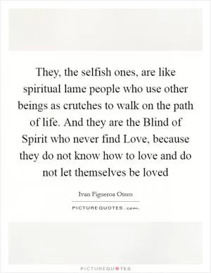 They, the selfish ones, are like spiritual lame people who use other beings as crutches to walk on the path of life. And they are the Blind of Spirit who never find Love, because they do not know how to love and do not let themselves be loved Picture Quote #1