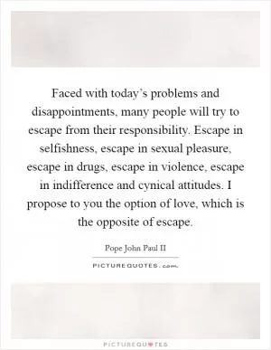 Faced with today’s problems and disappointments, many people will try to escape from their responsibility. Escape in selfishness, escape in sexual pleasure, escape in drugs, escape in violence, escape in indifference and cynical attitudes. I propose to you the option of love, which is the opposite of escape Picture Quote #1