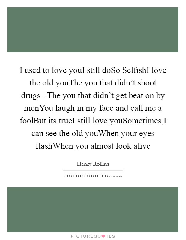 I used to love youI still doSo SelfishI love the old youThe you that didn't shoot drugs...The you that didn't get beat on by menYou laugh in my face and call me a foolBut its trueI still love youSometimes,I can see the old youWhen your eyes flashWhen you almost look alive Picture Quote #1