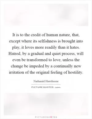 It is to the credit of human nature, that, except where its selfishness is brought into play, it loves more readily than it hates. Hatred, by a gradual and quiet process, will even be transformed to love, unless the change be impeded by a continually new irritation of the original feeling of hostility Picture Quote #1