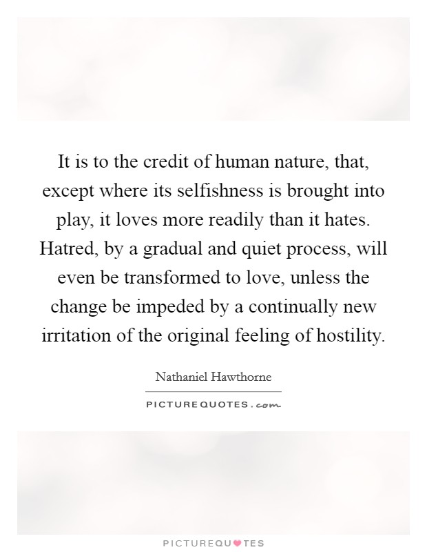 It is to the credit of human nature, that, except where its selfishness is brought into play, it loves more readily than it hates. Hatred, by a gradual and quiet process, will even be transformed to love, unless the change be impeded by a continually new irritation of the original feeling of hostility. Picture Quote #1