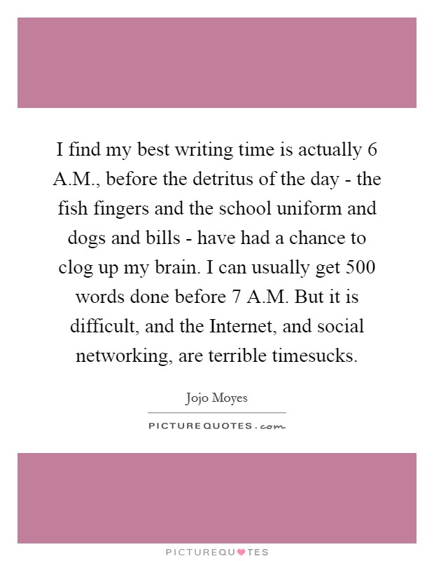 I find my best writing time is actually 6 A.M., before the detritus of the day - the fish fingers and the school uniform and dogs and bills - have had a chance to clog up my brain. I can usually get 500 words done before 7 A.M. But it is difficult, and the Internet, and social networking, are terrible timesucks. Picture Quote #1