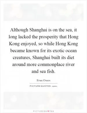 Although Shanghai is on the sea, it long lacked the prosperity that Hong Kong enjoyed, so while Hong Kong became known for its exotic ocean creatures, Shanghai built its diet around more commonplace river and sea fish Picture Quote #1