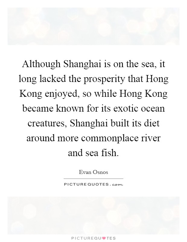 Although Shanghai is on the sea, it long lacked the prosperity that Hong Kong enjoyed, so while Hong Kong became known for its exotic ocean creatures, Shanghai built its diet around more commonplace river and sea fish. Picture Quote #1