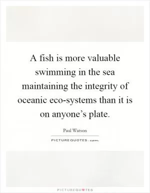 A fish is more valuable swimming in the sea maintaining the integrity of oceanic eco-systems than it is on anyone’s plate Picture Quote #1
