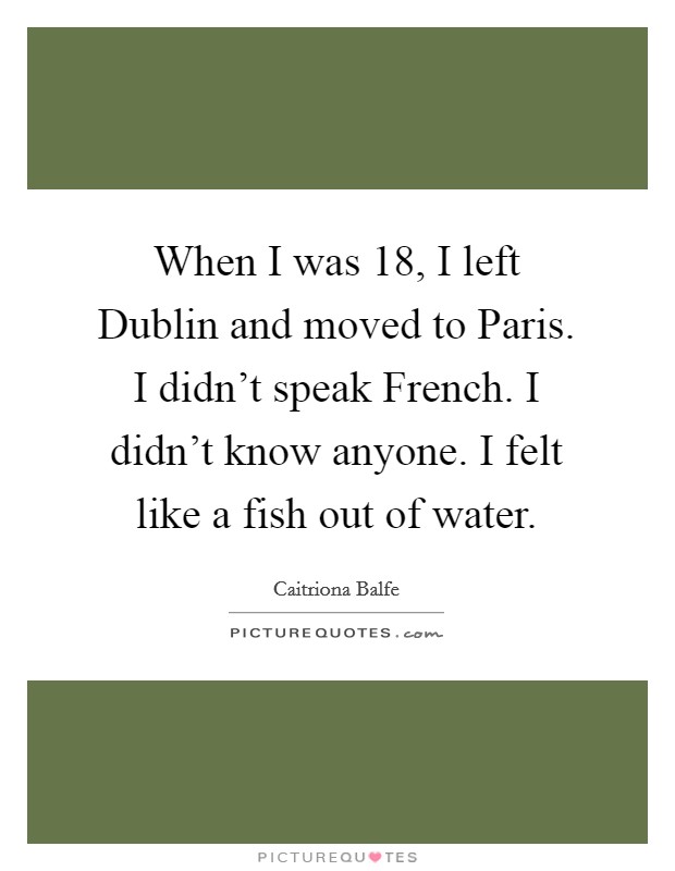 When I was 18, I left Dublin and moved to Paris. I didn't speak French. I didn't know anyone. I felt like a fish out of water. Picture Quote #1