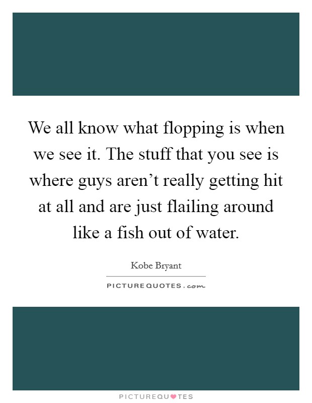 We all know what flopping is when we see it. The stuff that you see is where guys aren't really getting hit at all and are just flailing around like a fish out of water. Picture Quote #1