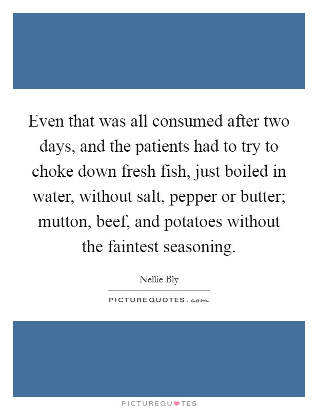 Even that was all consumed after two days, and the patients had to try to choke down fresh fish, just boiled in water, without salt, pepper or butter; mutton, beef, and potatoes without the faintest seasoning. Picture Quote #1