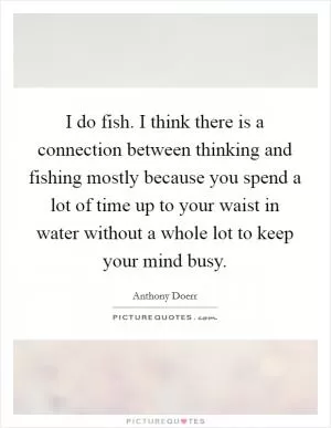 I do fish. I think there is a connection between thinking and fishing mostly because you spend a lot of time up to your waist in water without a whole lot to keep your mind busy Picture Quote #1