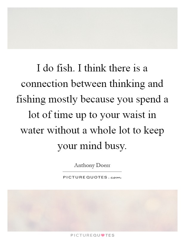 I do fish. I think there is a connection between thinking and fishing mostly because you spend a lot of time up to your waist in water without a whole lot to keep your mind busy. Picture Quote #1