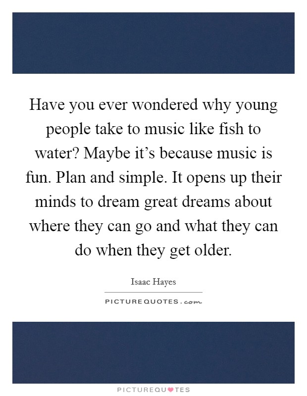 Have you ever wondered why young people take to music like fish to water? Maybe it's because music is fun. Plan and simple. It opens up their minds to dream great dreams about where they can go and what they can do when they get older. Picture Quote #1