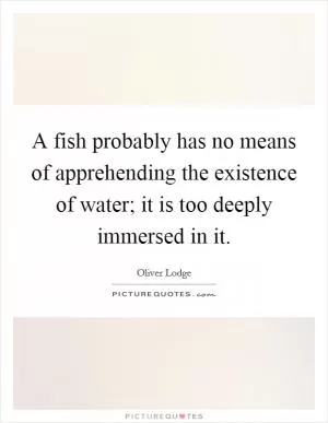 A fish probably has no means of apprehending the existence of water; it is too deeply immersed in it Picture Quote #1