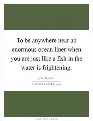 To be anywhere near an enormous ocean liner when you are just like a fish in the water is frightening Picture Quote #1