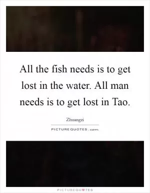 All the fish needs is to get lost in the water. All man needs is to get lost in Tao Picture Quote #1