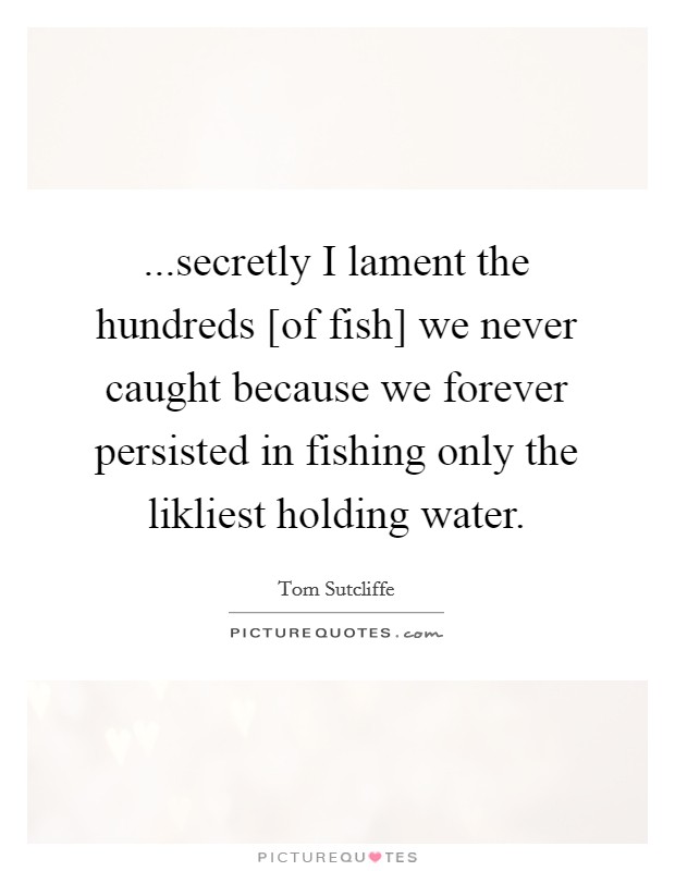 ...secretly I lament the hundreds [of fish] we never caught because we forever persisted in fishing only the likliest holding water. Picture Quote #1