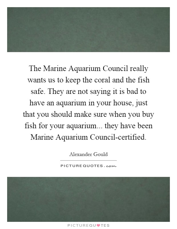 The Marine Aquarium Council really wants us to keep the coral and the fish safe. They are not saying it is bad to have an aquarium in your house, just that you should make sure when you buy fish for your aquarium... they have been Marine Aquarium Council-certified. Picture Quote #1