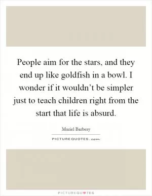 People aim for the stars, and they end up like goldfish in a bowl. I wonder if it wouldn’t be simpler just to teach children right from the start that life is absurd Picture Quote #1