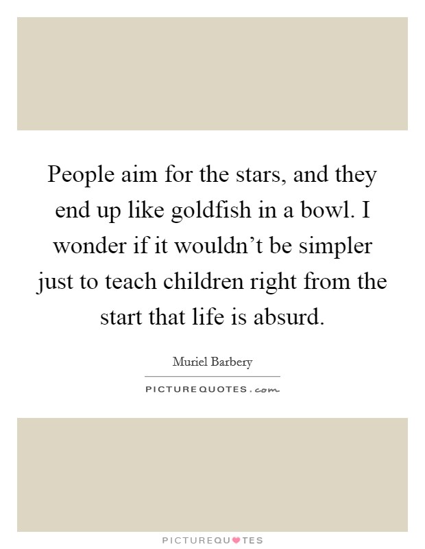People aim for the stars, and they end up like goldfish in a bowl. I wonder if it wouldn't be simpler just to teach children right from the start that life is absurd. Picture Quote #1