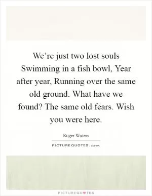 We’re just two lost souls Swimming in a fish bowl, Year after year, Running over the same old ground. What have we found? The same old fears. Wish you were here Picture Quote #1