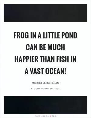 Frog in a little pond can be much happier than fish in a vast ocean! Picture Quote #1
