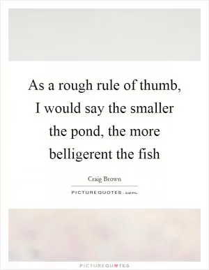 As a rough rule of thumb, I would say the smaller the pond, the more belligerent the fish Picture Quote #1