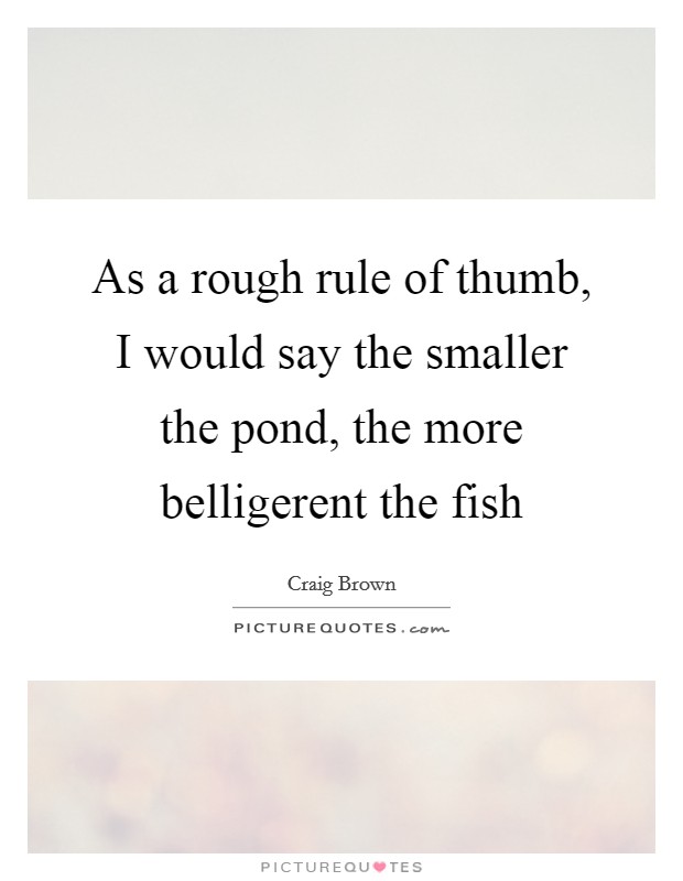 As a rough rule of thumb, I would say the smaller the pond, the more belligerent the fish Picture Quote #1