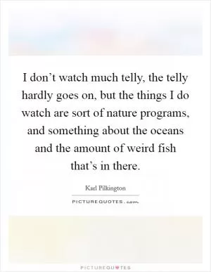 I don’t watch much telly, the telly hardly goes on, but the things I do watch are sort of nature programs, and something about the oceans and the amount of weird fish that’s in there Picture Quote #1