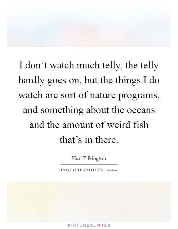 I don't watch much telly, the telly hardly goes on, but the things I do watch are sort of nature programs, and something about the oceans and the amount of weird fish that's in there. Picture Quote #1