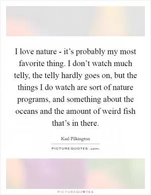 I love nature - it’s probably my most favorite thing. I don’t watch much telly, the telly hardly goes on, but the things I do watch are sort of nature programs, and something about the oceans and the amount of weird fish that’s in there Picture Quote #1