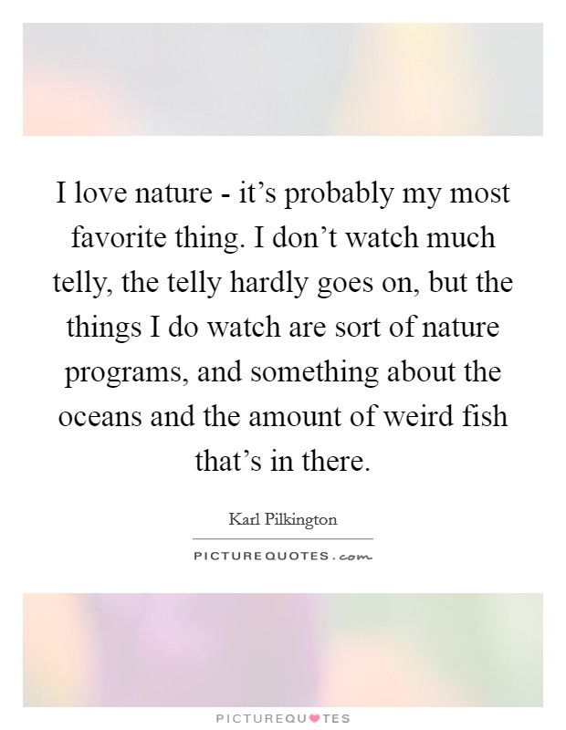 I love nature - it's probably my most favorite thing. I don't watch much telly, the telly hardly goes on, but the things I do watch are sort of nature programs, and something about the oceans and the amount of weird fish that's in there. Picture Quote #1