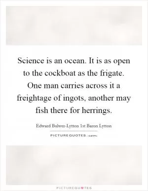 Science is an ocean. It is as open to the cockboat as the frigate. One man carries across it a freightage of ingots, another may fish there for herrings Picture Quote #1