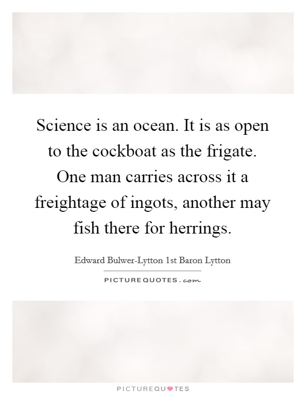 Science is an ocean. It is as open to the cockboat as the frigate. One man carries across it a freightage of ingots, another may fish there for herrings. Picture Quote #1