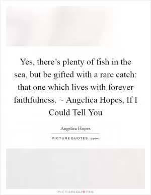 Yes, there’s plenty of fish in the sea, but be gifted with a rare catch: that one which lives with forever faithfulness. ~ Angelica Hopes, If I Could Tell You Picture Quote #1