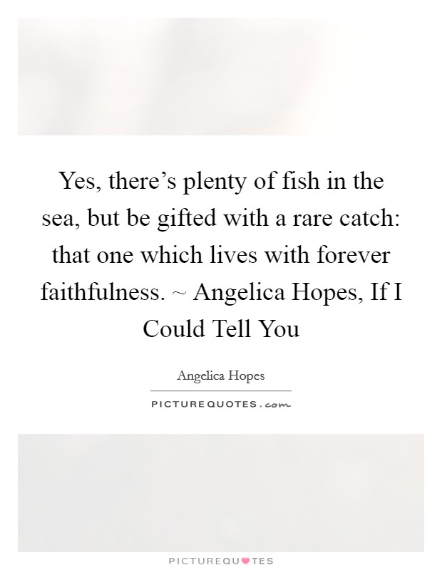 Yes, there's plenty of fish in the sea, but be gifted with a rare catch: that one which lives with forever faithfulness. ~ Angelica Hopes, If I Could Tell You Picture Quote #1