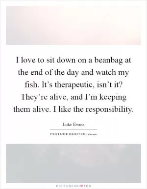 I love to sit down on a beanbag at the end of the day and watch my fish. It’s therapeutic, isn’t it? They’re alive, and I’m keeping them alive. I like the responsibility Picture Quote #1